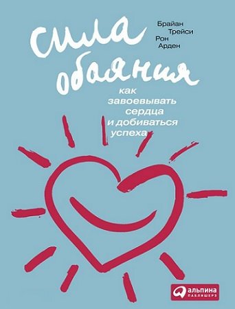 Брайан Трейси, Рон Арден. Сила обаяния. Как завоевывать сердца и добиваться успеха