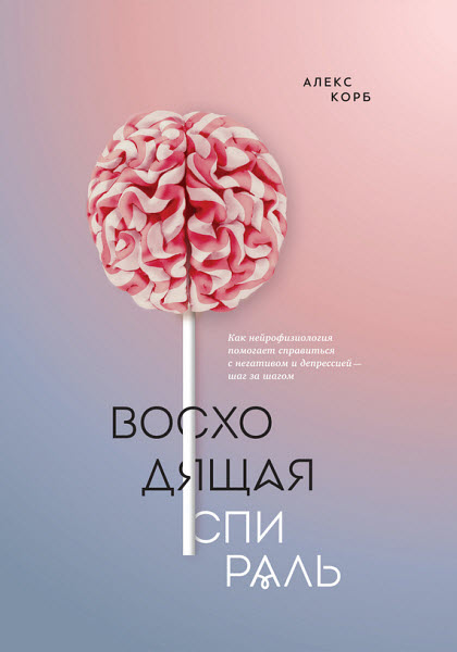 Алекс Корб. Восходящая спираль. Как нейрофизиология помогает справиться с негативом и депрессией – шаг за шагом