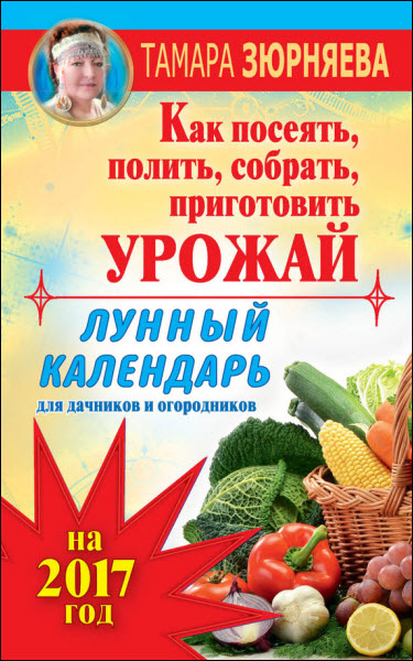 Тамара Зюрняева. Лунный календарь для дачников и огородников на 2017 год. Как посеять полить, собрать, приготовить урожай