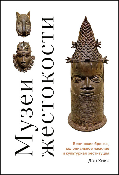 Дэн Хикс. Музеи жестокости. Бенинские бронзы, колониальное насилие и культурная реституция